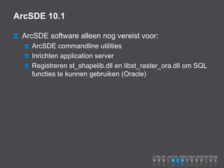 ArcSDE 10.1

 ArcSDE software alleen nog vereist voor:
   ArcSDE commandline utilities
   Inrichten application server
   Registreren st_shapelib.dll en libst_raster_ora.dll om SQL
   functies te kunnen gebruiken (Oracle)
 