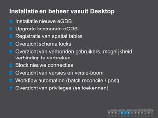 Installatie en beheer vanuit Desktop
  Installatie nieuwe eGDB
  Upgrade bestaande eGDB
  Registratie van spatial tables
  Overzicht schema locks
  Overzicht van verbonden gebruikers, mogelijkheid
  verbinding te verbreken
  Block nieuwe connecties
  Overzicht van versies en versie-boom
  Workflow automation (batch reconcile / post)
  Overzicht van privileges (en toekennen)
 