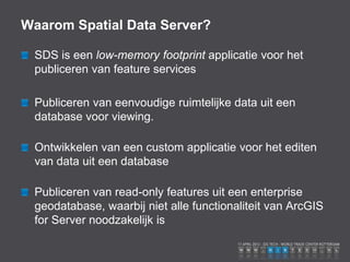 Waarom Spatial Data Server?

 SDS is een low-memory footprint applicatie voor het
 publiceren van feature services

 Publiceren van eenvoudige ruimtelijke data uit een
 database voor viewing.

 Ontwikkelen van een custom applicatie voor het editen
 van data uit een database

 Publiceren van read-only features uit een enterprise
 geodatabase, waarbij niet alle functionaliteit van ArcGIS
 for Server noodzakelijk is
 