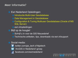 Meer informatie?

    Esri Nederland Opleidingen:
       Introductie Multi-User Geodatabase
       Data Management in Geodatabase
       Configuration & Tuning Multiuser Geodatabase (Oracle of MS
       SQL Server)
       esri.nl/opleidingen
    Blijf op de hoogte!
       Schrijf u in voor de GIS Nieuwsbrief
       Technische artikelen, tips, downloads via esri.nl/support

    Social media:
       twitter.com/gis_tech of #gistech
       ‘ArcGIS in Nederland’-groep
       facebook.com/esrinederland
 