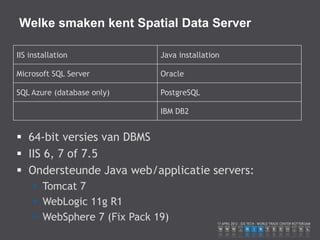 Welke smaken kent Spatial Data Server

IIS installation              Java installation

Microsoft SQL Server          Oracle

SQL Azure (database only)     PostgreSQL

                              IBM DB2


 64-bit versies van DBMS
 IIS 6, 7 of 7.5
 Ondersteunde Java web/applicatie servers:
      Tomcat 7
      WebLogic 11g R1
      WebSphere 7 (Fix Pack 19)
 