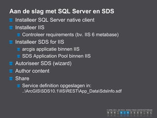 Aan de slag met SQL Server en SDS
 Installeer SQL Server native client
 Installeer IIS
    Controleer requirements (bv. IIS 6 metabase)
 Installeer SDS for IIS
    arcgis applicatie binnen IIS
    SDS Application Pool binnen IIS
 Autoriseer SDS (wizard)
 Author content
 Share
    Service definition opgeslagen in:
    ..ArcGISSDS10.1IISRESTApp_DataSdsInfo.sdf
 