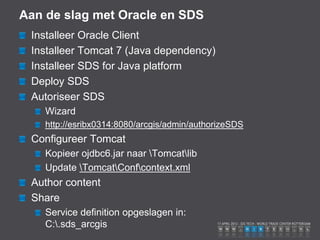 Aan de slag met Oracle en SDS
 Installeer Oracle Client
 Installeer Tomcat 7 (Java dependency)
 Installeer SDS for Java platform
 Deploy SDS
 Autoriseer SDS
    Wizard
    http://esribx0314:8080/arcgis/admin/authorizeSDS
 Configureer Tomcat
    Kopieer ojdbc6.jar naar Tomcatlib
    Update TomcatConfcontext.xml
 Author content
 Share
    Service definition opgeslagen in:
    C:.sds_arcgis
 