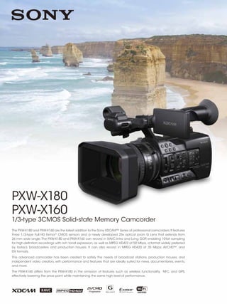 PXW-X180
PXW-X160
1/3-type 3CMOS Solid-state Memory Camcorder
The PXW-X180 and PXW-X160 are the latest addition to the Sony XDCAM™ Series of professional camcorders.It features
three 1/3-type Full HD Exmor®
CMOS sensors and a newly developed 25x optical zoom G Lens that extends from
26 mm wide angle.The PXW-X180 and PXW-X160 can record in XAVC Intra and Long GOP, enabling 10-bit sampling
for high-definition recordings with rich tonal expression, as well as MPEG HD422 at 50 Mbps, a format widely preferred
by today’s broadcasters and production houses. It can also record in MPEG HD420 at 35 Mbps, AVCHD™, and
DV formats.
This advanced camcorder has been created to satisfy the needs of broadcast stations, production houses, and
independent video creators, with performance and features that are ideally suited for news, documentaries, events,
and more.
The PXW-X160 differs from the PXW-X180 in the omission of features such as wireless functionality, NFC, and GPS,
effectively lowering the price point while maintaining the same high level of performance.
 