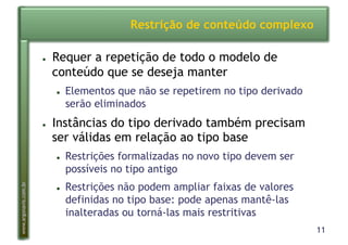 11
www.argonavis.com.br
Restrição de conteúdo complexo
●  Requer a repetição de todo o modelo de
conteúdo que se deseja manter
●  Elementos que não se repetirem no tipo derivado
serão eliminados
●  Instâncias do tipo derivado também precisam
ser válidas em relação ao tipo base
●  Restrições formalizadas no novo tipo devem ser
possíveis no tipo antigo
●  Restrições não podem ampliar faixas de valores
definidas no tipo base: pode apenas mantê-las
inalteradas ou torná-las mais restritivas
 