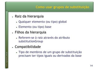 14
www.argonavis.com.br
Como usar grupos de substituição
●  Raiz da hierarquia
●  Qualquer elemento (ou tipo) global
●  Elemento (ou tipo) base
●  Filhos da hierarquia
●  Referem-se à raiz através do atributo
substitutionGroup
●  Compatibilidade
●  Tipo de membros de um grupo de substituição
precisam ter tipos iguais ou derivados da base
 