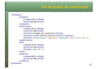 17
www.argonavis.com.br
Uso de grupos de substituição
!<produtos>!
!!!!!!!!<produto>!
!!!!!!!!!!!!<codigo>123</codigo>!
!!!!!!!!!!!!<preco>10.00</preco>!
!!!!!!!!</produto>!
!!!!!!!!<publicacao>!
!!!!!!!!!!!!<codigo>912</codigo>!
!!!!!!!!!!!!<preco>31.00</preco>!
!!!!!!!!!!!!<titulo>A!Origem!das!Especies</titulo>!
!!!!!!!!!!!!<autores><autor>Charles!Darwin</autor></autores>!
!!!!!!!!!!!!<formato!encadernacao="capaDdura"!dimensoes="16.3!12.5!2.8"!/>!
!!!!!!!!</publicacao>!
!!!!!!!!<dvd>!
!!!!!!!!!!!!<codigo>778</codigo>!
!!!!!!!!!!!!<preco>19.90</preco>!
!!!!!!!!!!!!<formato!area="0"!/>!
!!!!!!!!</dvd>!
!!!!!!!!<caderno>!
!!!!!!!!!!!!<codigo>834</codigo>!
!!!!!!!!!!!!<preco>15.00</preco>!
!!!!!!!!</caderno>!
</produtos>!
 
