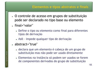 18
www.argonavis.com.br
Elementos e tipos abstratos e finais
●  O controle de acesso em grupos de substituição
pode ser declarado no tipo base ou elemento
●  final="valor"
●  Define o tipo ou elemento como final para diferentes
tipos de derivação
●  #all – impede qualquer tipo de derivação
●  abstract="true"
●  declara que um elemento é cabeça de um grupo de
substituição mas não pode ser usado diretamente
●  Elementos na instância só podem ser usados se forem
de componentes derivados do grupo de substituição
 