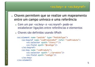 5
www.argonavis.com.br
<xs:key> e <xs:keyref>
●  Chaves permitem que se realize um mapeamento
entre um campo unívoco e uma referência
●  Com um par <xs:key> e <xs:reyref> pode-se
estabelecer ligações entre referências e elementos
●  Chaves são definidas usando XPath
<xs:element*name="pedido"*type="PedidoType">*
****<xs:keyref*name="codProdutoRef"*refer="codProduto">*
********<xs:selector*xpath="itens/*"/>*
********<xs:field*xpath="@codigo"/>*
****</xs:keyref>*
****<xs:key*name="codProduto">*
********<xs:selector*xpath=".//produto"/>*
********<xs:field*xpath="codigo"/>*
****</xs:key>*
</xs:element>*
 