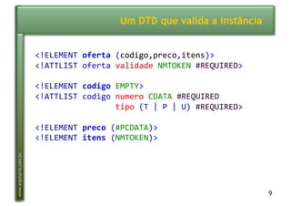 9
www.argonavis.com.br
Um DTD que valida a instância
<!ELEMENT(oferta'(codigo,preco,itens)>(
<!ATTLIST(oferta(validade(NMTOKEN(#REQUIRED>(
<!ELEMENT(codigo'EMPTY>(
<!ATTLIST(codigo(numero(CDATA(#REQUIRED(
(((((((((((((((((tipo((T(|(P(|(U)(#REQUIRED>(
<!ELEMENT(preco'(#PCDATA)>(
<!ELEMENT(itens'(NMTOKEN)>(
 