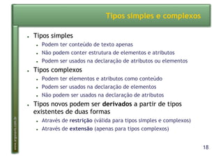 18
www.argonavis.com.br
Tipos simples e complexos
●  Tipos simples
●  Podem ter conteúdo de texto apenas
●  Não podem conter estrutura de elementos e atributos
●  Podem ser usados na declaração de atributos ou elementos
●  Tipos complexos
●  Podem ter elementos e atributos como conteúdo
●  Podem ser usados na declaração de elementos
●  Não podem ser usados na declaração de atributos
●  Tipos novos podem ser derivados a partir de tipos
existentes de duas formas
●  Através de restrição (válida para tipos simples e complexos)
●  Através de extensão (apenas para tipos complexos)
 