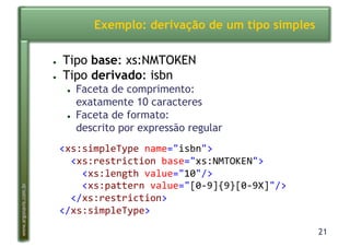 21
www.argonavis.com.br
Exemplo: derivação de um tipo simples
●  Tipo base: xs:NMTOKEN
●  Tipo derivado: isbn
●  Faceta de comprimento:
exatamente 10 caracteres
●  Faceta de formato:
descrito por expressão regular
<xs:simpleType(name="isbn">(
((<xs:restriction(base="xs:NMTOKEN">(
((((<xs:length(value="10"/>((
((((<xs:pattern(value="[029]{9}[029X]"/>(
((</xs:restriction>(
</xs:simpleType>(
 