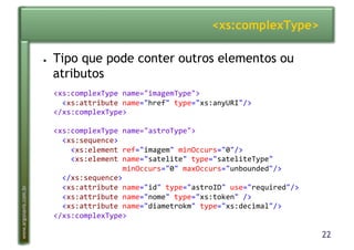 22
www.argonavis.com.br
<xs:complexType>
●  Tipo que pode conter outros elementos ou
atributos
<xs:complexType(name="imagemType">(
((<xs:attribute(name="href"(type="xs:anyURI"/>(
</xs:complexType>(
<xs:complexType(name="astroType">(
((<xs:sequence>(
((((<xs:element(ref="imagem"(minOccurs="0"/>(
((((<xs:element(name="satelite"(type="sateliteType"((
((((((((((((((((minOccurs="0"(maxOccurs="unbounded"/>(
((</xs:sequence>(
((<xs:attribute(name="id"(type="astroID"(use="required"/>(
((<xs:attribute(name="nome"(type="xs:token"(/>(
((<xs:attribute(name="diametrokm"(type="xs:decimal"/>(
</xs:complexType>(
 