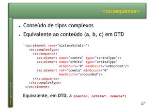 27
www.argonavis.com.br
<xs:sequence>
●  Conteúdo de tipos complexos
●  Equivalente ao conteúdo (a, b, c) em DTD
<xs:element(name="sistemaEstelar">(
((<xs:complexType>(
((((<xs:sequence>(
((((((<xs:element(name="centro"(type="centroType"/>(
((((((<xs:element(name="orbita"(type="orbitaType"(
((((((((((((((((((minOccurs="0"(maxOccurs="unbounded"/>(
((((((<xs:element(ref="cometa"(minOccurs="0"((
((((((((((((((((((maxOccurs="unbounded"/>(
((((</xs:sequence>(
((</xs:complexType>(
</xs:element>(
Equivalente, em DTD, a (centro, orbita*, cometa*)
 