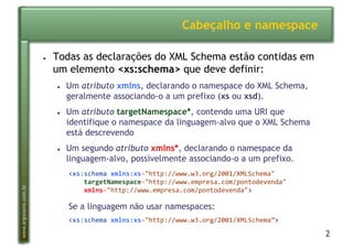 2
www.argonavis.com.br
Cabeçalho e namespace
●  Todas as declarações do XML Schema estão contidas em
um elemento <xs:schema> que deve definir:
●  Um atributo xmlns, declarando o namespace do XML Schema,
geralmente associando-o a um prefixo (xs ou xsd).
●  Um atributo targetNamespace*, contendo uma URI que
identifique o namespace da linguagem-alvo que o XML Schema
está descrevendo
●  Um segundo atributo xmlns*, declarando o namespace da
linguagem-alvo, possivelmente associando-o a um prefixo.
<xs:schema*xmlns:xs="http://www.w3.org/2001/XMLSchema"*
****targetNamespace="http://www.empresa.com/pontodevenda"**
****xmlns="http://www.empresa.com/pontodevenda">*
Se a linguagem não usar namespaces:
<xs:schema*xmlns:xs="http://www.w3.org/2001/XMLSchema”>*
 