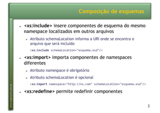 3
www.argonavis.com.br
Composição de esquemas
●  <xs:include> insere componentes de esquema do mesmo
namespace localizados em outros arquivos
●  Atributo schemaLocation informa a URI onde se encontra o
arquivo que será incluído
*<xs:include2schemaLocation="esquema.xsd"/>
●  <xs:import> importa componentes de namespaces
diferentes
●  Atributo namespace é obrigatório
●  Atributo schemaLocation é opcional
*<xs:import2namespace="http://ns.com"*schemaLocation="esquema.xsd"/>
●  <xs:redefine> permite redefinir componentes
 
