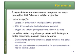 4
www.argonavis.com.br
Ferramentas
●  É necessário ter uma ferramenta que possa ser usada
para editar XML Schema e validar instâncias
●  Há várias opções
●  Eclipse 3.1 e Netbeans 4 (multiplataforma, gratuitos)
●  JEdit 4.2 com plugins (multiplataforma, gratuito)
●  oXygen XML Editor 6 (multiplataforma, ~50USD, 30 dias)
●  Um editor de texto qualquer pode ser suficiente para
editar esquemas, mas não para este curso
●  É fundamental ter uma ferramenta capaz de validar XML contra
um esquema
●  Não será possível saber se um exercício foi ou não resolvido se
não for possível validar
 