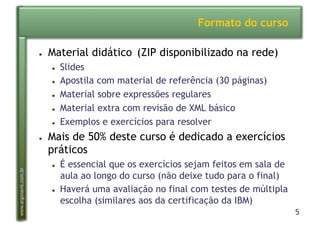 5
www.argonavis.com.br
Formato do curso
●  Material didático (ZIP disponibilizado na rede)
●  Slides
●  Apostila com material de referência (30 páginas)
●  Material sobre expressões regulares
●  Material extra com revisão de XML básico
●  Exemplos e exercícios para resolver
●  Mais de 50% deste curso é dedicado a exercícios
práticos
●  É essencial que os exercícios sejam feitos em sala de
aula ao longo do curso (não deixe tudo para o final)
●  Haverá uma avaliação no final com testes de múltipla
escolha (similares aos da certificação da IBM)
 