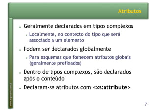 7
www.argonavis.com.br
Atributos
●  Geralmente declarados em tipos complexos
●  Localmente, no contexto do tipo que será
associado a um elemento
●  Podem ser declarados globalmente
●  Para esquemas que fornecem atributos globais
(geralmente prefixados)
●  Dentro de tipos complexos, são declarados
após o conteúdo
●  Declaram-se atributos com <xs:attribute>
 