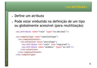 8
www.argonavis.com.br
<xs:attribute>
●  Define um atributo
●  Pode estar embutido na definição de um tipo
ou globalmente acessível (para reutilização)
<xs:attribute-name="raio"-type="xs:decimal"/>-
<xs:complexType-name="sateliteType">-
--<xs:complexContent>-
----<xs:extension-base="astroType">-
-----<xs:attribute-ref="raio"-use="required"/>-
-----<xs:attribute-name="anoDesc"-type="xs:int"/>-
----</xs:extension>-
--</xs:complexContent>-
</xs:complexType>-
 