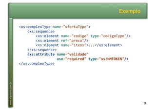 9
www.argonavis.com.br
Exemplo
<xs:complexType-name="ofertaType">-
----<xs:sequence>-
--------<xs:element-name="codigo"-type="codigoType"/>-
--------<xs:element-ref="preco"/>-
--------<xs:element-name="itens">...</xs:element>-
----</xs:sequence>-
7777<xs:attribute7name="validade"77
777777777777777777use="required"7type="xs:NMTOKEN"/>-
</xs:complexType>-
 