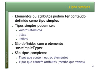 2
www.argonavis.com.br
Tipos simples
●  Elementos ou atributos podem ter conteúdo
definido como tipo simples
●  Tipos simples podem ser:
●  valores atômicos
●  listas
●  uniões
●  São definidos com o elemento
<xs:simpleType>
●  São tipos complexos
●  Tipos que contém outros elementos
●  Tipos que contém atributos (mesmo que vazios)
 