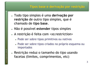 3
www.argonavis.com.br
Tipos base e derivação por restrição
●  Todo tipo simples é uma derivação por
restrição de outro tipo simples, que é
chamado de tipo base.
●  Não é possível estender tipos simples
●  A restrição é feita com <xs:restriction>
●  Pode ser sobre tipos primitivos ou nativos
●  Pode ser sobre tipos criados no próprio esquema ou
importados
●  Restrição reduz o tamanho do tipo usando
facetas (limites, comprimentos, etc)
 