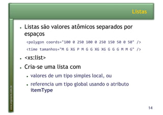14
www.argonavis.com.br
Listas
●  Listas são valores atômicos separados por
espaços
<polygon*coords="100*0*250*100*0*250*150*50*0*50"*/>*
<time*tamanhos="M*G*XG*P*M*G*G*XG*XG*G*G*G*M*M*G"*/>*
●  <xs:list>
●  Cria-se uma lista com
●  valores de um tipo simples local, ou
●  referencia um tipo global usando o atributo
itemType
 