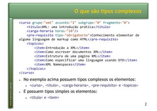 2
www.argonavis.com.br
O que são tipos complexos
●  No exemplo acima possuem tipos complexos os elementos:
●  <curso>, <titulo>, <carga-horaria>, <pre-requisito> e <topicos>
●  E possuem tipos simples os elementos:
●  <titulo> e <item>
<curso'grupo="xml"'assunto="1"'subgrupo="0"'fragmento="0">'
''''<titulo>XML:'uma'introdução'prática</titulo>'
''''<cargaBhoraria'horas="24"/>'
''''<preBrequisito'tipo="obrigatorio">Conhecimento'elementar'de'
alguma'linguagem'de'markup'como'HTML</preBrequisito>'
''''<topicos>'
''''''''<item>Introdução'a'XML</item>'
''''''''<item>Como'escrever'documentos'XML</item>'
''''''''<item>Estrutura'de'uma'página'XML</item>'
''''''''<item>Como'especificar'uma'linguagem'usando'DTD</item>'
''''''''<item>XML'Namespaces</item>'
''''</topicos>'
</curso>'
 