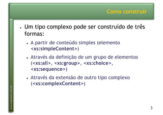 3
www.argonavis.com.br
Como construir
●  Um tipo complexo pode ser construído de três
formas:
●  A partir de conteúdo simples (elemento
<xs:simpleContent>)
●  Através da definição de um grupo de elementos
(<xs:all>, <xs:group>, <xs:choice>,
<xs:sequence>)
●  Através da extensão de outro tipo complexo
(<xs:complexContent>)
 