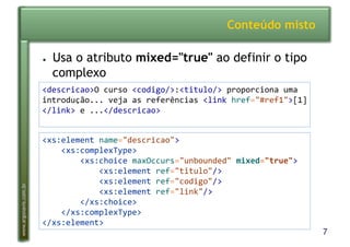 7
www.argonavis.com.br
Conteúdo misto
●  Usa o atributo mixed="true" ao definir o tipo
complexo
<descricao>O'curso'<codigo/>:<titulo/>'proporciona'uma'
introdução...'veja'as'referências'<link'href="#ref1">[1]
</link>'e'...</descricao>'
<xs:element'name="descricao">'
''''<xs:complexType>'
''''''''<xs:choice'maxOccurs="unbounded"'mixed="true">'
''''''''''''<xs:element'ref="titulo"/>'
''''''''''''<xs:element'ref="codigo"/>'
''''''''''''<xs:element'ref="link"/>'
''''''''</xs:choice>'
''''</xs:complexType>'
</xs:element>'
 