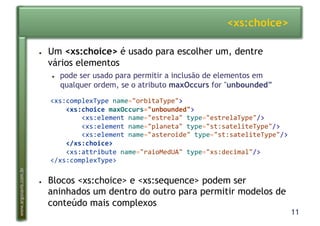 11
www.argonavis.com.br
<xs:choice>
●  Um <xs:choice> é usado para escolher um, dentre
vários elementos
●  pode ser usado para permitir a inclusão de elementos em
qualquer ordem, se o atributo maxOccurs for "unbounded”
●  Blocos <xs:choice> e <xs:sequence> podem ser
aninhados um dentro do outro para permitir modelos de
conteúdo mais complexos
<xs:complexType'name="orbitaType">'
!!!!<xs:choice!maxOccurs="unbounded">'
''''''''<xs:element'name="estrela"'type="estrelaType"/>'
''''''''<xs:element'name="planeta"'type="st:sateliteType"/>'
''''''''<xs:element'name="asteroide"'type="st:sateliteType"/>'
!!!!</xs:choice>'
''''<xs:attribute'name="raioMedUA"'type="xs:decimal"/>'
</xs:complexType>'
 