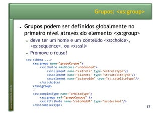 12
www.argonavis.com.br
Grupos: <xs:group>
●  Grupos podem ser definidos globalmente no
primeiro nível através do elemento <xs:group>
●  deve ter um nome e um conteúdo <xs:choice>,
<xs:sequence>, ou <xs:all>
●  Promove o reuso!
<xs:schema'...>'
!!!!<xs:group!name="grupoCorpos">'
''''''''<xs:choice'maxOccurs="unbounded">'
''''''''''''<xs:element'name="estrela"'type="estrelaType"/>'
''''''''''''<xs:element'name="planeta"'type="st:sateliteType"/>'
''''''''''''<xs:element'name="asteroide"'type="st:sateliteType"/>'
''''''''</xs:choice>'
'''!</xs:group>'
''''…'
''''<xs:complexType'name="orbitaType">'
!!!!!!!!<xs:group!ref="grupoCorpos"!/>'
''''''''<xs:attribute'name="raioMedUA"'type="xs:decimal"/>'
''''</xs:complexType>'
 