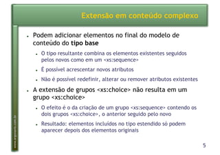 5
www.argonavis.com.br
Extensão em conteúdo complexo
●  Podem adicionar elementos no final do modelo de
conteúdo do tipo base
●  O tipo resultante combina os elementos existentes seguidos
pelos novos como em um <xs:sequence>
●  É possível acrescentar novos atributos
●  Não é possível redefinir, alterar ou remover atributos existentes
●  A extensão de grupos <xs:choice> não resulta em um
grupo <xs:choice>
●  O efeito é o da criação de um grupo <xs:sequence> contendo os
dois grupos <xs:choice>, o anterior seguido pelo novo
●  Resultado: elementos incluídos no tipo estendido só podem
aparecer depois dos elementos originais
 