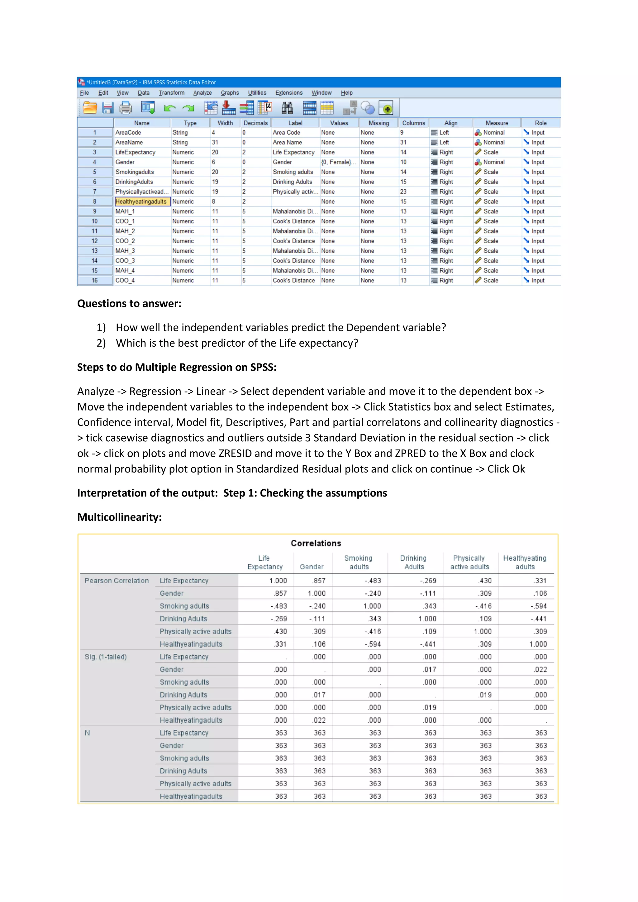 Questions to answer:
1) How well the independent variables predict the Dependent variable?
2) Which is the best predictor of the Life expectancy?
Steps to do Multiple Regression on SPSS:
Analyze -> Regression -> Linear -> Select dependent variable and move it to the dependent box ->
Move the independent variables to the independent box -> Click Statistics box and select Estimates,
Confidence interval, Model fit, Descriptives, Part and partial correlatons and collinearity diagnostics -
> tick casewise diagnostics and outliers outside 3 Standard Deviation in the residual section -> click
ok -> click on plots and move ZRESID and move it to the Y Box and ZPRED to the X Box and clock
normal probability plot option in Standardized Residual plots and click on continue -> Click Ok
Interpretation of the output: Step 1: Checking the assumptions
Multicollinearity:
 