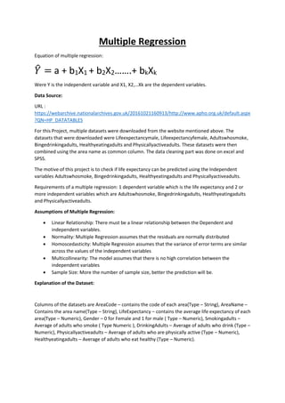 Multiple Regression
Equation of multiple regression:
𝑌̂ = a + b1X1 + b2X2…….+ bkXk
Were Y is the independent variable and X1, X2,…Xk are the dependent variables.
Data Source:
URL :
https://webarchive.nationalarchives.gov.uk/20161021160913/http://www.apho.org.uk/default.aspx
?QN=HP_DATATABLES
For this Project, multiple datasets were downloaded from the website mentioned above. The
datasets that were downloaded were Lifeexpectancymale, Lifeexpectancyfemale, Adultswhosmoke,
Bingedrinkingadults, Healthyeatingadults and Physicallyactiveadults. These datasets were then
combined using the area name as common column. The data cleaning part was done on excel and
SPSS.
The motive of this project is to check if life expectancy can be predicted using the Independent
variables Adultswhosmoke, Bingedrinkingadults, Healthyeatingadults and Physicallyactiveadults.
Requirements of a multiple regression: 1 dependent variable which is the life expectancy and 2 or
more independent variables which are Adultswhosmoke, Bingedrinkingadults, Healthyeatingadults
and Physicallyactiveadults.
Assumptions of Multiple Regression:
• Linear Relationship: There must be a linear relationship between the Dependent and
independent variables.
• Normality: Multiple Regression assumes that the residuals are normally distributed
• Homoscedasticity: Multiple Regression assumes that the variance of error terms are similar
across the values of the independent variables
• Multicollinearity: The model assumes that there is no high correlation between the
independent variables
• Sample Size: More the number of sample size, better the prediction will be.
Explanation of the Dataset:
Columns of the datasets are AreaCode – contains the code of each area(Type – String), AreaName –
Contains the area name(Type – String), LifeExpectancy – contains the average life expectancy of each
area(Type – Numeric), Gender – 0 for Female and 1 for male ( Type – Numeric), Smokingadults –
Average of adults who smoke ( Type Numeric ), DrinkingAdults – Average of adults who drink (Type –
Numeric), Physicallyactiveadults – Average of adults who are physically active (Type – Numeric),
Healthyeatingadults – Average of adults who eat healthy (Type – Numeric).
 