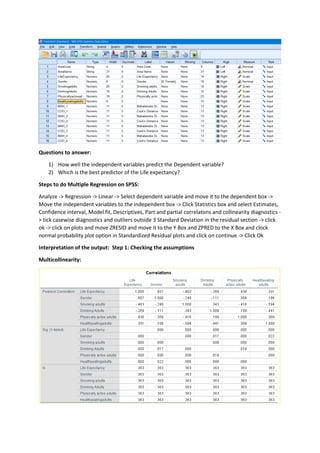 Questions to answer:
1) How well the independent variables predict the Dependent variable?
2) Which is the best predictor of the Life expectancy?
Steps to do Multiple Regression on SPSS:
Analyze -> Regression -> Linear -> Select dependent variable and move it to the dependent box ->
Move the independent variables to the independent box -> Click Statistics box and select Estimates,
Confidence interval, Model fit, Descriptives, Part and partial correlatons and collinearity diagnostics -
> tick casewise diagnostics and outliers outside 3 Standard Deviation in the residual section -> click
ok -> click on plots and move ZRESID and move it to the Y Box and ZPRED to the X Box and clock
normal probability plot option in Standardized Residual plots and click on continue -> Click Ok
Interpretation of the output: Step 1: Checking the assumptions
Multicollinearity:
 