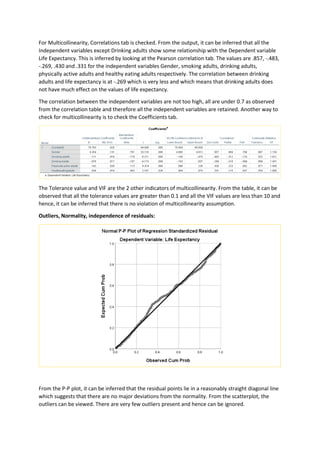 For Multicollinearity, Correlations tab is checked. From the output, it can be inferred that all the
Independent variables except Drinking adults show some relationship with the Dependent variable
Life Expectancy. This is inferred by looking at the Pearson correlation tab. The values are .857, -.483,
-.269, .430 and .331 for the independent variables Gender, smoking adults, drinking adults,
physically active adults and healthy eating adults respectively. The correlation between drinking
adults and life expectancy is at -.269 which is very less and which means that drinking adults does
not have much effect on the values of life expectancy.
The correlation between the independent variables are not too high, all are under 0.7 as observed
from the correlation table and therefore all the independent variables are retained. Another way to
check for multicollinearity is to check the Coefficients tab.
The Tolerance value and VIF are the 2 other indicators of multicollinearity. From the table, it can be
observed that all the tolerance values are greater than 0.1 and all the VIF values are less than 10 and
hence, it can be inferred that there is no violation of multicollinearity assumption.
Outliers, Normality, independence of residuals:
From the P-P plot, it can be inferred that the residual points lie in a reasonably straight diagonal line
which suggests that there are no major deviations from the normality. From the scatterplot, the
outliers can be viewed. There are very few outliers present and hence can be ignored.
 