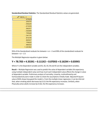 Standardized Residual Statistics: The Standardized Residual Statistics values are generated.
95% of the Standardized residuals lies between + or – 2 and 99% of the standardized residuals lie
between + or – 2.5
The Multiple Regression equation is given below:
Y = 78.783 + 4.353X1 – 0.111X2 – 0.070X3 + 0.162X4 + 0.039X5
Where Y is the Dependent variable and X1, X2, X3, X4 and X5 are the independent variables.
Result – Multiple Regression was used to predict the value of dependent variable Life expectancy
using multiple independent value and how much each independent value effects the change in value
of dependent variable. Preliminary analysis of normality, Linearity, multicollinearity and
homoscedasticity were made in order to check the assumptions initially made. Adjusted R Square
value of 83% shows how good the model is. From the multiple Linear regression, it can be inferred
that, when smoking adults decreases by 0.111 the life expectancy increases. Similarly, when
Physically active adults increase by 0.162, the life expectancy increases.
____________________________________________________________________________________________________________
____________________________________________________________________________________________________________
 