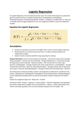 Logistic Regression
For Logistic Regression, the same dataset has been used. The motive of the project is to predict the
gender using the continuous variables LifeExpectancy, Smokingadults, DrinkingAdults,
Physicallyactiveadults and Healthyeatingadults. Gender is a categorical variable where 0 is male and
1 is female. Binomial Logistic Regression is use since categorical variable is used as the dependent
variable.
Equation for Logistic Regression
Assumptions
• Sample size: Sample size must be on the higher side in order to process logistic regression.
• Multicollinearity: The model assumes that there is no high correlation between the
independent variables.
• Outliers: Outliers should be identified using inspecting the residuals.
Dataset Information: Columns of the datasets are AreaCode – contains the code of each area(Type –
String), AreaName – Contains the area name(Type – String), LifeExpectancy – contains the average
life expectancy of each area(Type – Numeric), Gender – 0 for Female and 1 for male ( Type –
Numeric), Smokingadults – Average of adults who smoke ( Type Numeric ), DrinkingAdults – Average
of adults who drink (Type – Numeric), Physicallyactiveadults – Average of adults who are physically
active (Type – Numeric), Healthyeatingadults – Average of adults who eat healthy (Type – Numeric).
Out of the above-mentioned variables, Gender is the dependent variable which is predicted in the
project. LifeExpectancy, Smokingadults, DrinkingAdults, Physicallyactiveadults, Healthyeatingadults
are the independent variables which are used as the predictor variable, using which the model is
built.
Gender has categorical values as 0 – Male and 1 – Female.
Procedure in SPSS: Analyze -> regression -> Binary Logistic -> Move the dependent into dependent
box and the independent variables into the Covariates box -> Options -> Select Classification Plots,
Hosmer-Lemeshow, goodness of fit, case wise listing of residuals and CI for Exp(B) -> Ok
 