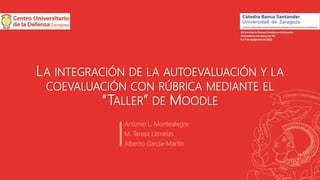 LA INTEGRACIÓN DE LA AUTOEVALUACIÓN Y LA
COEVALUACIÓN CON RÚBRICA MEDIANTE EL
“TALLER” DE MOODLE
Antonio L. Montealegre
M. Teresa Lamelas
Alberto García-Martín
XIIIJornadadeBuenasPrácticasenlaDocencia
UniversitariaconApoyodeTIC
6y7deseptiembrede2022
 