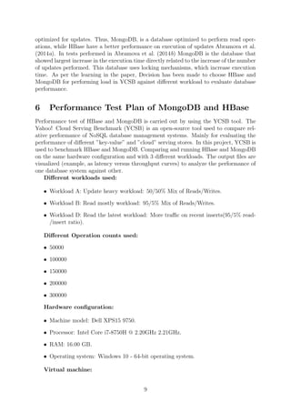 optimized for updates. Thus, MongoDB, is a database optimized to perform read oper-
ations, while HBase have a better performance on execution of updates Abramova et al.
(2014a). In tests performed in Abramova et al. (2014b) MongoDB is the database that
showed largest increase in the execution time directly related to the increase of the number
of updates performed. This database uses locking mechanisms, which increase execution
time. As per the learning in the paper, Decision has been made to choose HBase and
MongoDB for performing load in YCSB against diﬀerent workload to evaluate database
performance.
6 Performance Test Plan of MongoDB and HBase
Performance test of HBase and MongoDB is carried out by using the YCSB tool. The
Yahoo! Cloud Serving Benchmark (YCSB) is an open-source tool used to compare rel-
ative performance of NoSQL database management systems. Mainly for evaluating the
performance of diﬀerent ”key-value” and ”cloud” serving stores. In this project, YCSB is
used to benchmark HBase and MongoDB. Comparing and running HBase and MongoDB
on the same hardware conﬁguration and with 3 diﬀerent workloads. The output ﬁles are
visualized (example, as latency versus throughput curves) to analyze the performance of
one database system against other.
Diﬀerent workloads used:
• Workload A: Update heavy workload: 50/50% Mix of Reads/Writes.
• Workload B: Read mostly workload: 95/5% Mix of Reads/Writes.
• Workload D: Read the latest workload: More traﬃc on recent inserts(95/5% read-
/insert ratio).
Diﬀerent Operation counts used:
• 50000
• 100000
• 150000
• 200000
• 300000
Hardware conﬁguration:
• Machine model: Dell XPS15 9750.
• Processor: Intel Core i7-8750H @ 2.20GHz 2.21GHz.
• RAM: 16.00 GB.
• Operating system: Windows 10 - 64-bit operating system.
Virtual machine:
9
 