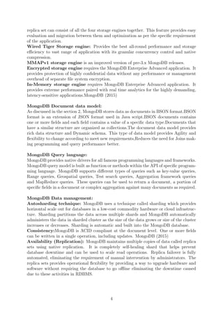 replica set can consist of all the four storage engines together. This feature provides easy
evaluation and migration between them and optimization as per the speciﬁc requirement
of the application.
Wired Tiger Storage engine: Provides the best all-round performance and storage
eﬃciency to vast range of application with its granular concurrency control and native
compression.
MMAPv1 storage engine is an improved version of pre-3.x MongoDB releases.
Encrypted storage engine requires the MongoDB Enterprise Advanced application. It
provides protection of highly conﬁdential data without any performance or management
overhead of separate ﬁle system encryption.
In-Memory storage engine requires MongoDB Enterprise Advanced application. It
provides extreme performance paired with real time analytics for the highly demanding,
latency-sensitive applications.MongoDB (2015)
MongoDB Document data model:
As discussed in the section 2, MongoDB stores data as documents in BSON format.BSON
format is an extension of JSON format used in Java script.BSON documents contains
one or more ﬁelds and each ﬁeld contains a value of a speciﬁc data type.Documents that
have a similar structure are organized as collections.The document data model provides
rich data structure and Dynamic schema. This type of data model provides Agility and
ﬂexibility to change according to meet new requirements,Reduces the need for Joins mak-
ing programming and query performance better.
MongoDB Query language:
MongoDB provides native drivers for all famous programming languages and frameworks.
MongoDB query model is built as function or methods within the API of speciﬁc program-
ming language. MongoDB supports diﬀerent types of queries such as key-value queries,
Range queries, Geospatial queries, Test search queries, Aggregation framework queries
and MapReduce queries. These queries can be used to return a document, a portion of
speciﬁc ﬁelds in a document or complex aggregation against many documents as required.
MongoDB Data management:
Autosharding technique: MongoDB uses a technique called sharding which provides
horizontal scale out for databases in a low-cost commodity hardware or cloud infrastruc-
ture. Sharding partitions the data across multiple shards and MongoDB automatically
administers the data in sharded cluster as the size of the data grows or size of the cluster
increases or decreases. Sharding is automatic and built into the MongoDB database.
Consistency:MongoDB is ACID compliant at the document level. One or more ﬁelds
can be written in a single operation, including updates. MongoDB (2015)
Availability (Replication): MongoDB maintains multiple copies of data called replica
sets using native replication. It is completely self-healing shard that helps prevent
database downtime and can be used to scale read operations. Replica failover is fully
automated, eliminating the requirement of manual intervention by administrators. The
replica sets provides operational ﬂexibility by providing a way to upgrade hardware and
software without requiring the database to go oﬄine eliminating the downtime caused
due to these activities in RDBMS.
4
 