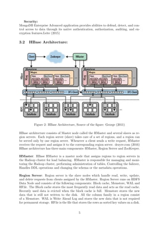 Security:
MongoDB Enterprise Advanced application provides abilities to defend, detect, and con-
trol access to data through its native authentication, authorization, auditing, and en-
cryption features.Leite (2015)
3.2 HBase Architecture:
Figure 2: HBase Architecture, Source of the ﬁgure: George (2011)
HBase architecture consists of Master node called the HMaster and several slaves as re-
gion servers. Each region server (slave) takes care of a set of regions, and a region can
be served only by one region server. Whenever a client sends a write request, HMaster
receives the request and assigns it to the corresponding region server. dezyre.com (2016)
HBase architecture has three main components- HMaster, Region Server and ZooKeeper.
HMaster: HBase HMaster is a master node that assigns regions to region servers in
the Hadoop cluster for load balancing. HMaster is responsible for managing and moni-
toring the Hadoop cluster, performing administration of tables, Controlling the failover,
Handles DDL operations and changing the schema or the metadata operations.
Region Server: Region server is the slave nodes which handle read, write, update,
and delete requests from clients assigned by the HMaster. Region Server runs on HDFS
Data Node and consists of the following components: Block cache, Memstore, WAL and
HFile. The Block cache stores the most frequently read data and acts as the read cache.
Recently used data is evicted when the block cache is full. Memstore stores the new
data that is still not written to the disk. All the column family in a region consist
of a Memstore. WAL is Write Ahead Log and stores the new data that is not required
for permanent storage. HFile is the ﬁle that stores the rows as sorted key values on a disk.
5
 