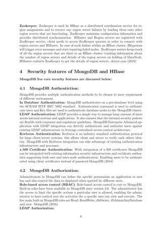 Zookeeper: Zookeeper is used by HBase as a distributed coordination service for re-
gion assignments and to recover any region server failures by loading them onto other
region servers that are functioning. ZooKeeper maintains conﬁguration information and
provides distributed synchronization. HMaster and Region servers are registered with
ZooKeeper service, client needs to access ZooKeeper quorum in order to connect with
region servers and HMaster. In case of node failure within an HBase cluster, ZKquoram
will trigger error messages and start repairing failed nodes. ZooKeeper service keeps track
of all the region servers that are there in an HBase cluster- tracking information about
the number of region servers and details of the region servers on holding of DataNode.
HMaster contacts ZooKeeper to get the details of region servers. dezyre.com (2016)
4 Security features of MongoDB and HBase
MongoDB ﬁve core security features are discussed below:
4.1 MongoDB Authentiction:
MongoDB provides multiple authentication methods to be chosen to meet requirement
of diﬀerent environment.
In Database Authentication: MongoDB authenticates on a per-database level using
the SCRAM IETF RFC 5802 standard. Authentication command is used to authenti-
cate users and Key ﬁles are used to authenticate database nodes to the MongoDB cluster.
LDAP Authentication: LDAP provides a simple way to manage large amount of users
across internal systems and applications. It also ensures that the internal security policies
are ﬂexible with corporate and regulatory guidelines. MongoDB Enterprise Advanced ap-
plication with LDAP integration can directly authenticate and authorize users against
existing LDAP infrastructure to leverage centralized access control architecture.
Kerberos Authentication: Kerberos is an industry standard authentication protocol
for large client/server systems, this allows client and server to verify each others iden-
tity. MongoDB with Kerberos integration can take advantage of existing authentication
infrastructure and processes.
x.509 Certiﬁcate Authentication: With integration of x.509 certiﬁcates MongoDB
can be integrated with existing information security infrastructure and certiﬁcate author-
ities supporting both user and inter-node authentication. Enabling users to be authenti-
cated using client certiﬁcates instead of password.MongoDB (2018)
4.2 MongoDB Authorization:
Administrators in MongoDB can deﬁne the speciﬁc permissions an application or user
has and also control the data to displayed when queried by diﬀerent users.
Role-based access control (RBAC): Role-based access control is core to MongoDB.
Built-in roles have been available in MongoDB since version 2.6. The administrator has
the access to limit the speciﬁc actions a particular user is allowed, enabling the admin-
istrator to have control over the activities the a speciﬁc user can view and execute. The
ﬁve main built-in MongoDB roles are Read, ReadWrite, dbOwner, dbAdminAnyDatabase
and root. MongoDB (2018)
LDAP Authorization:
6
 