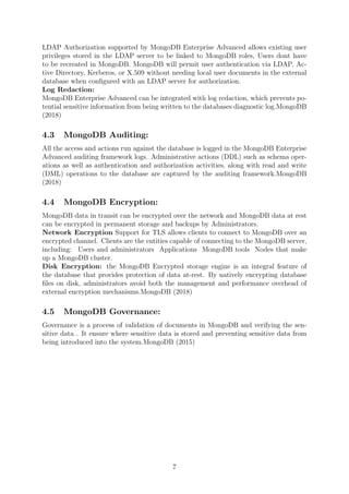 LDAP Authorization supported by MongoDB Enterprise Advanced allows existing user
privileges stored in the LDAP server to be linked to MongoDB roles, Users dont have
to be recreated in MongoDB. MongoDB will permit user authentication via LDAP, Ac-
tive Directory, Kerberos, or X.509 without needing local user documents in the external
database when conﬁgured with an LDAP server for authorization.
Log Redaction:
MongoDB Enterprise Advanced can be integrated with log redaction, which prevents po-
tential sensitive information from being written to the databases diagnostic log.MongoDB
(2018)
4.3 MongoDB Auditing:
All the access and actions run against the database is logged in the MongoDB Enterprise
Advanced auditing framework logs. Administrative actions (DDL) such as schema oper-
ations as well as authentication and authorization activities, along with read and write
(DML) operations to the database are captured by the auditing framework.MongoDB
(2018)
4.4 MongoDB Encryption:
MongoDB data in transit can be encrypted over the network and MongoDB data at rest
can be encrypted in permanent storage and backups by Administrators.
Network Encryption Support for TLS allows clients to connect to MongoDB over an
encrypted channel. Clients are the entities capable of connecting to the MongoDB server,
including: Users and administrators Applications MongoDB tools Nodes that make
up a MongoDB cluster.
Disk Encryption: the MongoDB Encrypted storage engine is an integral feature of
the database that provides protection of data at-rest. By natively encrypting database
ﬁles on disk, administrators avoid both the management and performance overhead of
external encryption mechanisms.MongoDB (2018)
4.5 MongoDB Governance:
Governance is a process of validation of documents in MongoDB and verifying the sen-
sitive data . It ensure where sensitive data is stored and preventing sensitive data from
being introduced into the system.MongoDB (2015)
7
 
