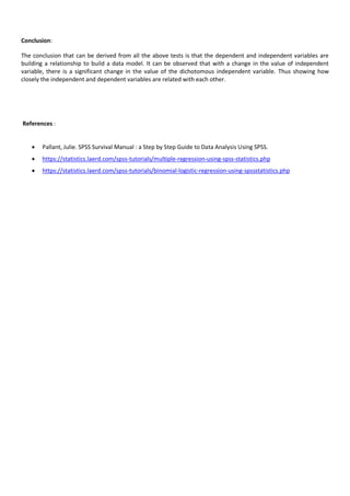 Conclusion:
The conclusion that can be derived from all the above tests is that the dependent and independent variables are
building a relationship to build a data model. It can be observed that with a change in the value of independent
variable, there is a significant change in the value of the dichotomous independent variable. Thus showing how
closely the independent and dependent variables are related with each other.
References :
 Pallant, Julie. SPSS Survival Manual : a Step by Step Guide to Data Analysis Using SPSS.
 https://statistics.laerd.com/spss-tutorials/multiple-regression-using-spss-statistics.php
 https://statistics.laerd.com/spss-tutorials/binomial-logistic-regression-using-spssstatistics.php
 