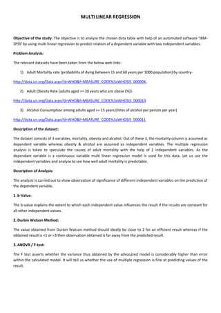 MULTI LINEAR REGRESSION
Objective of the study: The objective is to analyze the chosen data table with help of an automated software ‘IBM-
SPSS’ by using multi linear regression to predict relation of a dependent variable with two independent variables.
Problem Analysis:
The relevant datasets have been taken from the below web links:
1) Adult Mortality rate (probability of dying between 15 and 60 years per 1000 population) by country-
http://data.un.org/Data.aspx?d=WHO&f=MEASURE_CODE%3aWHOSIS_000004,
2) Adult Obesity Rate (adults aged >= 20 years who are obese (%))-
http://data.un.org/Data.aspx?d=WHO&f=MEASURE_CODE%3aWHOSIS_000010
3) Alcohol Consumption among adults aged >= 15 years (litres of alcohol per person per year)
http://data.un.org/Data.aspx?d=WHO&f=MEASURE_CODE%3aWHOSIS_000011
Description of the dataset:
The dataset consists of 3 variables, mortality, obesity and alcohol. Out of these 3, the mortality column is assumed as
dependent variable whereas obesity & alcohol are assumed as independent variables. The multiple regression
analysis is taken to speculate the causes of adult mortality with the help of 2 independent variables. As the
dependant variable is a continuous variable multi linear regression model is used for this data. Let us use the
independent variables and analyze to see how well adult mortality is predictable.
Description of Analysis:
The analysis is carried out to show observation of significance of different independent variables on the prediction of
the dependent variable.
1. b-Value:
The b-value explains the extent to which each independent value influences the result if the results are constant for
all other independent values.
2. Durbin Watson Method:
The value obtained from Durbin Watson method should ideally be close to 2 for an efficient result whereas if the
obtained result is <1 or >3 then observation obtained is far away from the predicted result.
3. ANOVA / F-test:
The F test asserts whether the variance thus obtained by the advocated model is considerably higher than error
within the calculated model. It will tell us whether the use of multiple regression is fine at predicting values of the
result.
 