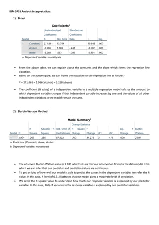 IBM SPSS Analysis Interpretation:
1) B-test:
Coefficientsa
Model
Unstandardized
Coefficients
Standardized
Coefficients
t Sig.B Std. Error Beta
1 (Constant) 271.961 13.704 19.845 .000
alcohol -5.996 1.669 -.241 -3.592 .000
obese -3.258 .553 -.395 -5.894 .000
a. Dependent Variable: mortalityrate
 From the above table, we can explain about the constants and the slope which forms the regression line
equation.
 Based on the above figure, we can frame the equation for our regression line as follows-
Y = 271.961 – 5.996(alcohol) – 3.258(obese)
 The coefficient (B value) of a independent variable in a multiple regression model tells us the amount by
which dependent variable changes if that independent variable increases by one and the values of all other
independent variables in the model remain the same.
2) Durbin-Watson Method:
Model Summaryb
Model R
R
Square
Adjusted R
Square
Std. Error of
the Estimate
Change Statistics
Durbin-
Watson
R Square
Change
F
Change df1 df2
Sig. F
Change
1 .513a
.263 .255 87.622 .263 31.273 2 175 .000 2.011
a. Predictors: (Constant), obese, alcohol
b. Dependent Variable: mortalityrate
 The observed Durbin-Watson value is 2.011 which tells us that our observation fits in to the data model from
which we can infer that our predictor and prediction values are continuous.
 To get an idea of how well our model is able to predict the values in the dependent variable, we refer the R
value. In this case, R level of 0.51 illustrates that our model gives a moderate level of prediction.
 We refer the R square value to understand how much our response variable is explained by our predictor
variable. In this case, 26% of variance in the response variable is explained by our predictor variables.
 