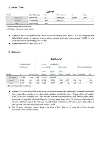3) ANOVA / F-Test:
ANOVAa
Model Sum of Squares df Mean Square F Sig.
1 Regression 482647.118 2 241323.559 30.678 .000b
Residual 1376609.134 175 7866.338
Total 1859256.253 177
a. Dependent Variable: mortalityrate
b. Predictors: (Constant), obese, alcohol
 In ANOVA, we can observe from the Sum of Squares column that about 482647.118 of our response out of
1859256.253 variables is explained by our predictor variable, which also means around 1376609.134 of y
variables were not explained by our x variable.
 The obtained value of F-test is 30.678 %
4) Collinearity:
Coefficientsa
Model
Unstandardized
Coefficients
Sig.
95.0% Confidence
Interval for B Correlations Collinearity Statistics
B Std. Error
Lower
Bound
Upper
Bound
Zero-
order Partial Part Tolerance VIF
1 (Constant) 270.366 13.464 .000 243.792 296.939
alcohol -5.909 1.649 .000 -9.164 -2.654 -.336 -.261 -.232 .942 1.061
obese -3.249 .543 .000 -4.321 -2.177 -.457 -.412 -.388 .942 1.061
a. Dependent Variable: mortalityrate
 Tolerance is an indicator of how much of the variability of the specified independent is not explained by the
other independent variables in the model and is calculated using the formula 1– R squared for each variable.
If this value is very small (less than .10) it indicates that the multiple correlation with other variables is high,
suggesting the possibility of multicollinearity. The other value given is the VIF (Variance inflation factor),
which is just the inverse of the Tolerance value (1 divided by Tolerance). VIF values above 10 would be a
concern here, indicating multicollinearity. (Pallant, 2016)
 The VIF under collinearity statistics gives us the score of 1.061 which is far below 10 and hence we can
assure there is no multicollinearity.
 